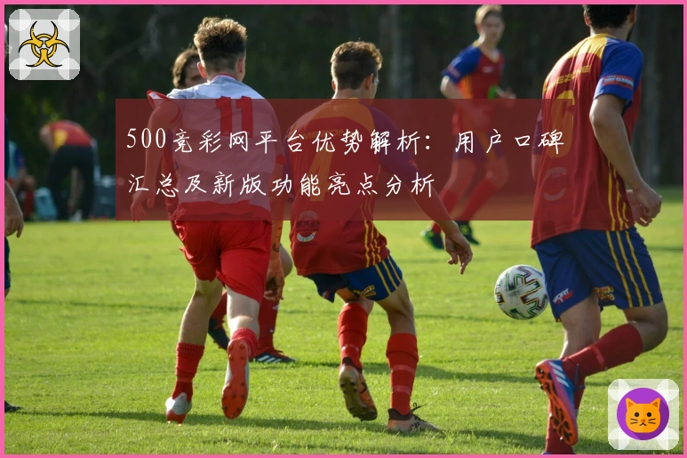 500竞彩网平台优势解析：用户口碑汇总及新版功能亮点分析