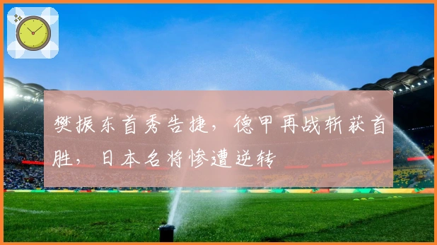 樊振东首秀告捷，德甲再战斩获首胜，日本名将惨遭逆转