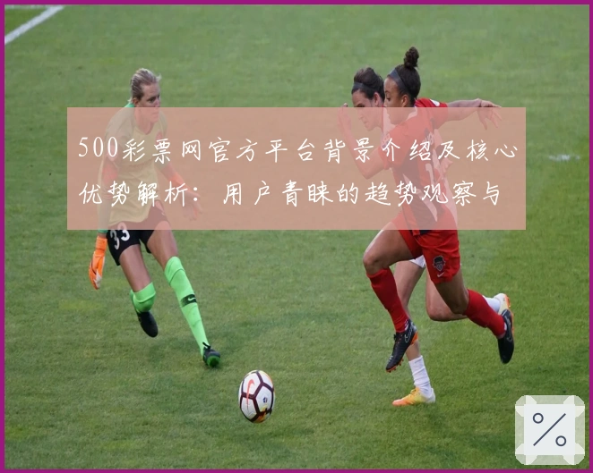 500彩票网官方平台背景介绍及核心优势解析：用户青睐的趋势观察与综合评测分析