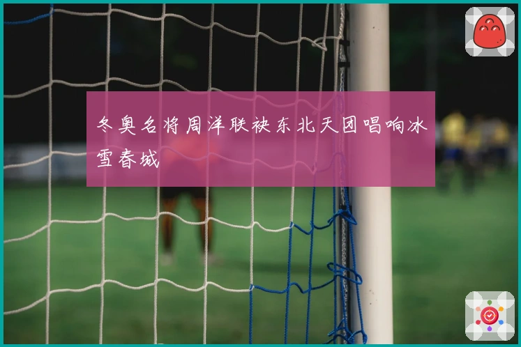 冬奥名将周洋联袂东北天团唱响冰雪春城