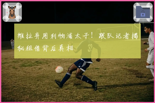 维拉弃用利物浦太子！跟队记者揭秘租借背后真相