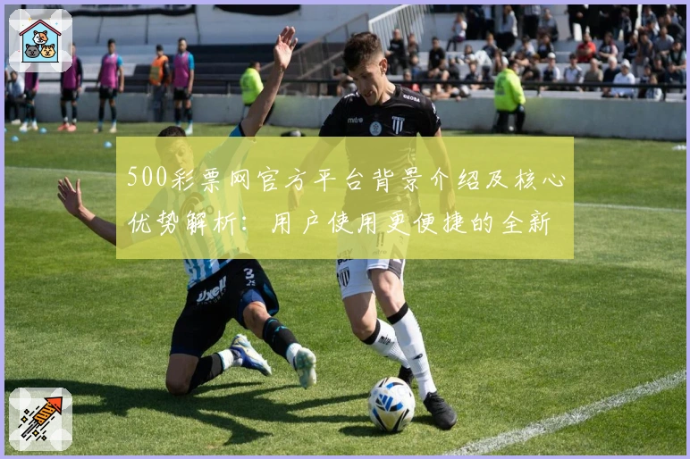 500彩票网官方平台背景介绍及核心优势解析：用户使用更便捷的全新体验