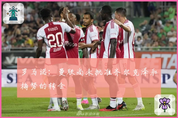 罗马诺：曼联尚未批准齐尔克泽和梅努的转会