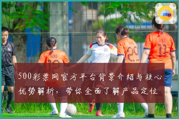 500彩票网官方平台背景介绍与核心优势解析,带你全面了解产品定位与功能亮点