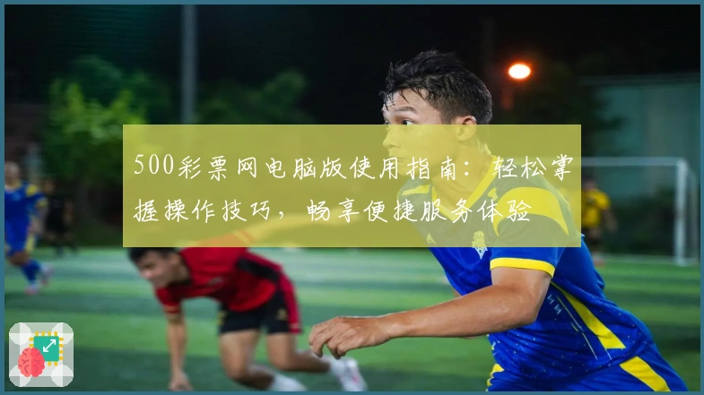 500彩票网电脑版使用指南：轻松掌握操作技巧，畅享便捷服务体验