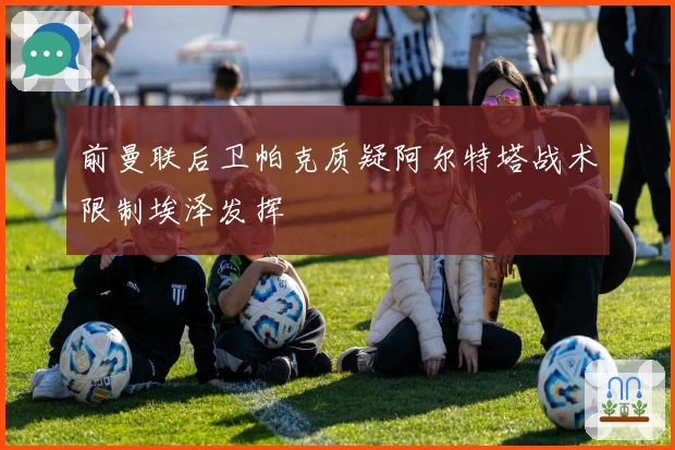 前曼联后卫帕克质疑阿尔特塔战术限制埃泽发挥