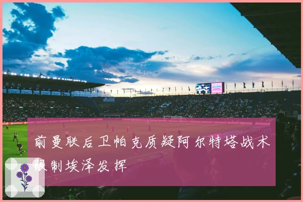 前曼联后卫帕克质疑阿尔特塔战术限制埃泽发挥