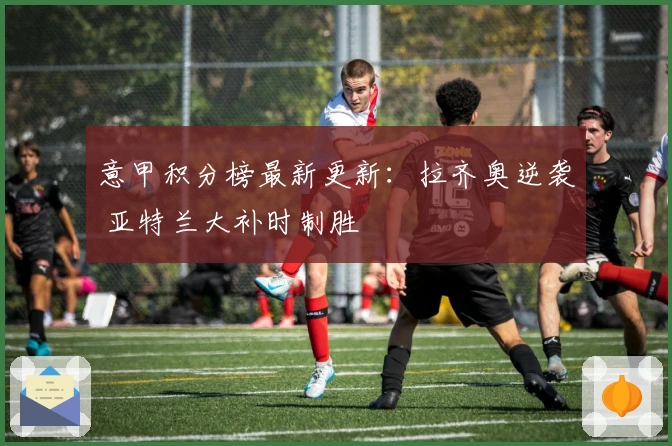 意甲积分榜最新更新：拉齐奥逆袭 亚特兰大补时制胜