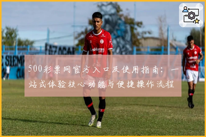 500彩票网官方入口及使用指南：一站式体验核心功能与便捷操作流程