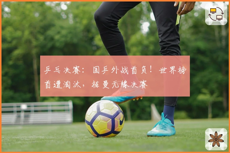 乒乓决赛：国乒外战首负！世界榜首遭淘汰，栋曼无缘决赛