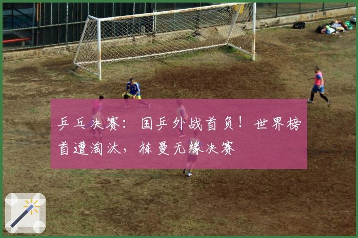 乒乓决赛：国乒外战首负！世界榜首遭淘汰，栋曼无缘决赛