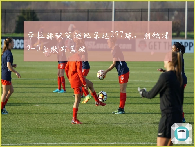 萨拉赫破英超纪录达277球，利物浦2-0击败布莱顿