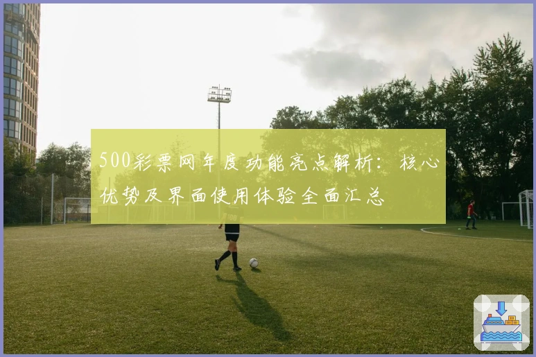 500彩票网年度功能亮点解析：核心优势及界面使用体验全面汇总