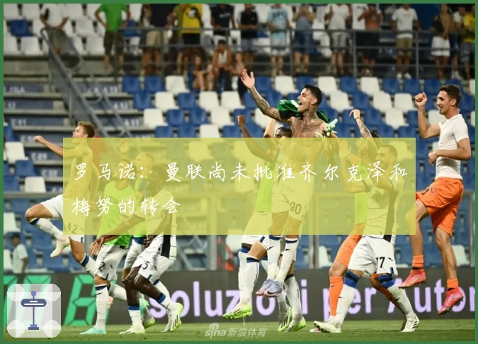 罗马诺：曼联尚未批准齐尔克泽和梅努的转会