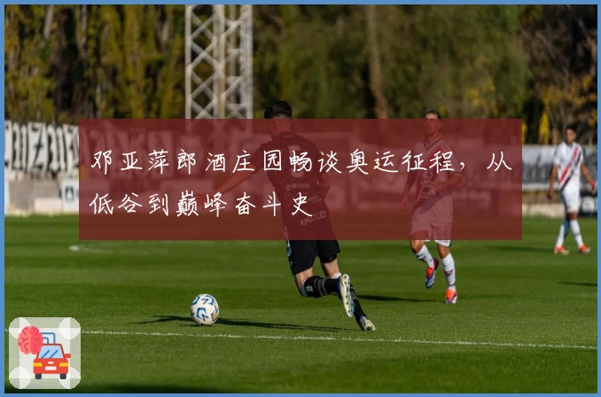 邓亚萍郎酒庄园畅谈奥运征程，从低谷到巅峰奋斗史