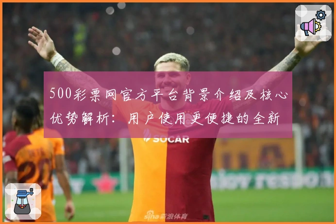 500彩票网官方平台背景介绍及核心优势解析：用户使用更便捷的全新体验
