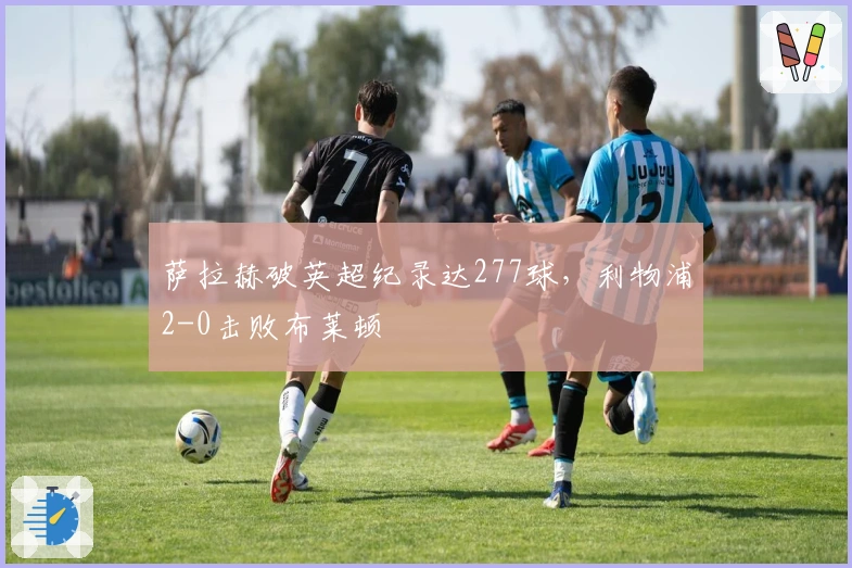 萨拉赫破英超纪录达277球，利物浦2-0击败布莱顿