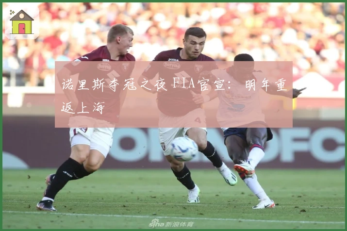 诺里斯夺冠之夜 FIA官宣：明年重返上海