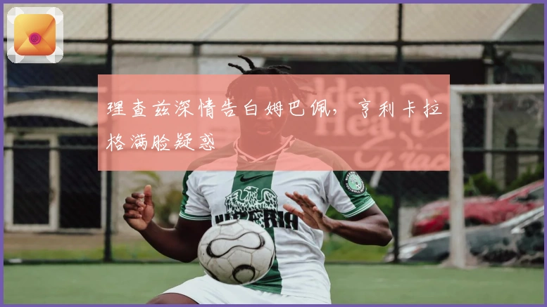 理查兹深情告白姆巴佩，亨利卡拉格满脸疑惑